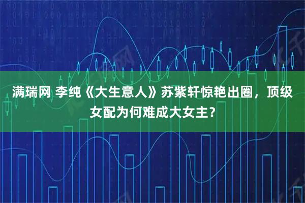 满瑞网 李纯《大生意人》苏紫轩惊艳出圈，顶级女配为何难成大女主？