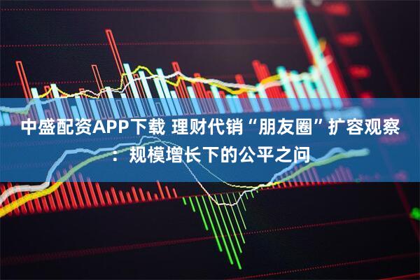 中盛配资APP下载 理财代销“朋友圈”扩容观察：规模增长下的公平之问