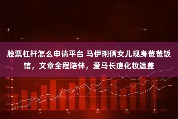 股票杠杆怎么申请平台 马伊琍俩女儿现身爸爸饭馆，文章全程陪伴，爱马长痘化妆遮盖