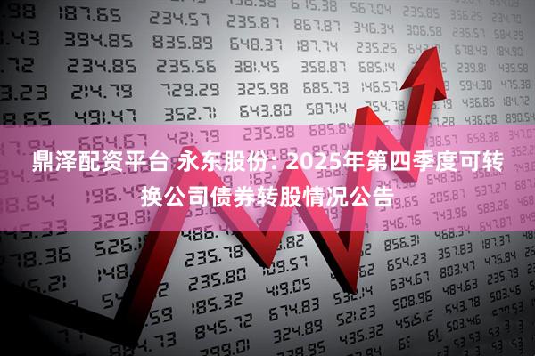 鼎泽配资平台 永东股份: 2025年第四季度可转换公司债券转股情况公告