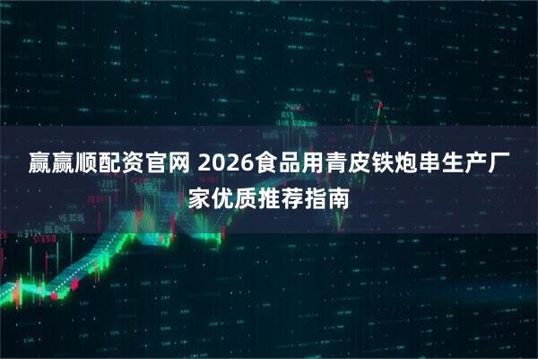 赢赢顺配资官网 2026食品用青皮铁炮串生产厂家优质推荐指南