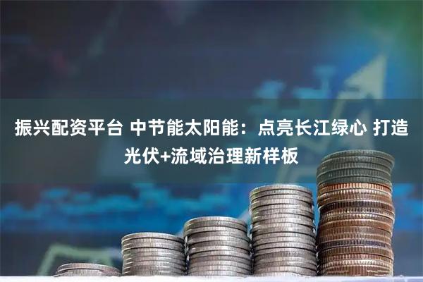 振兴配资平台 中节能太阳能：点亮长江绿心 打造光伏+流域治理新样板
