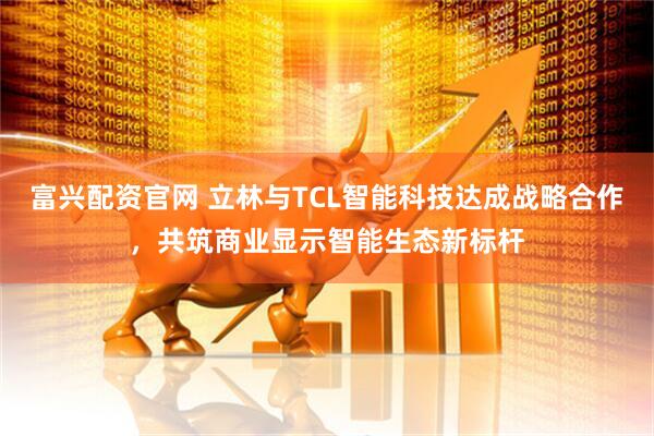 富兴配资官网 立林与TCL智能科技达成战略合作，共筑商业显示智能生态新标杆
