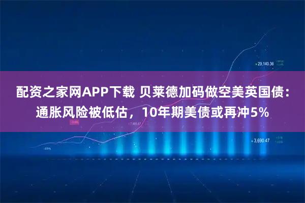 配资之家网APP下载 贝莱德加码做空美英国债：通胀风险被低估，10年期美债或再冲5%