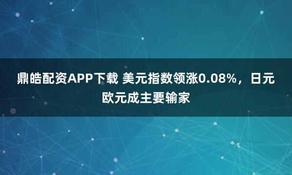 鼎皓配资APP下载 美元指数领涨0.08%，日元欧元成主要输家
