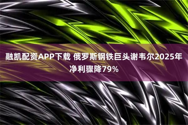 融凯配资APP下载 俄罗斯钢铁巨头谢韦尔2025年净利骤降79%