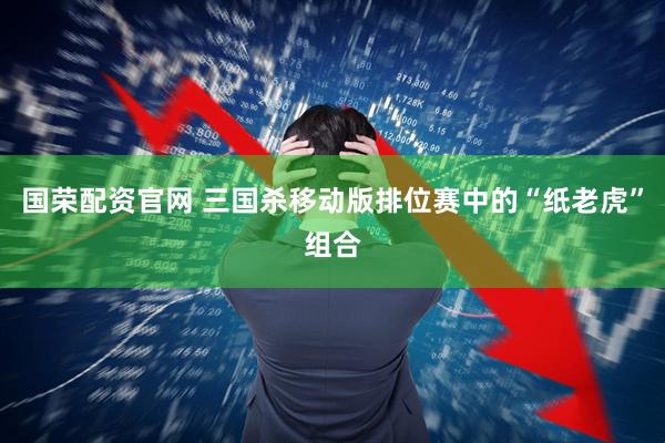 国荣配资官网 三国杀移动版排位赛中的“纸老虎”组合