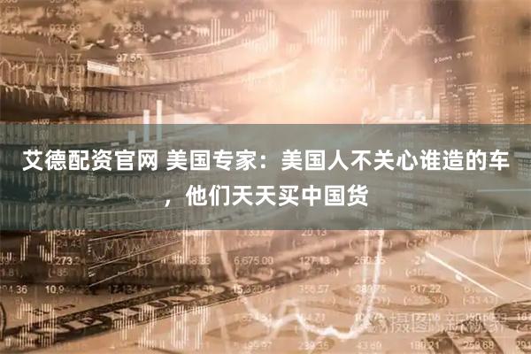 艾德配资官网 美国专家：美国人不关心谁造的车，他们天天买中国货